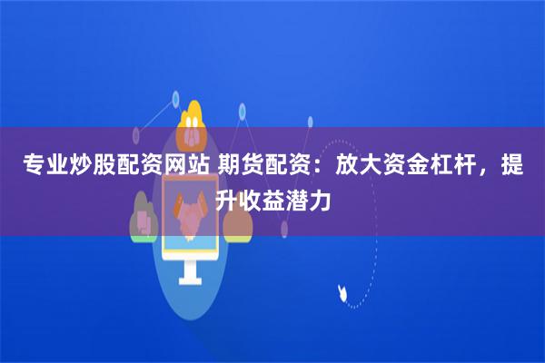 专业炒股配资网站 期货配资：放大资金杠杆，提升收益潜力