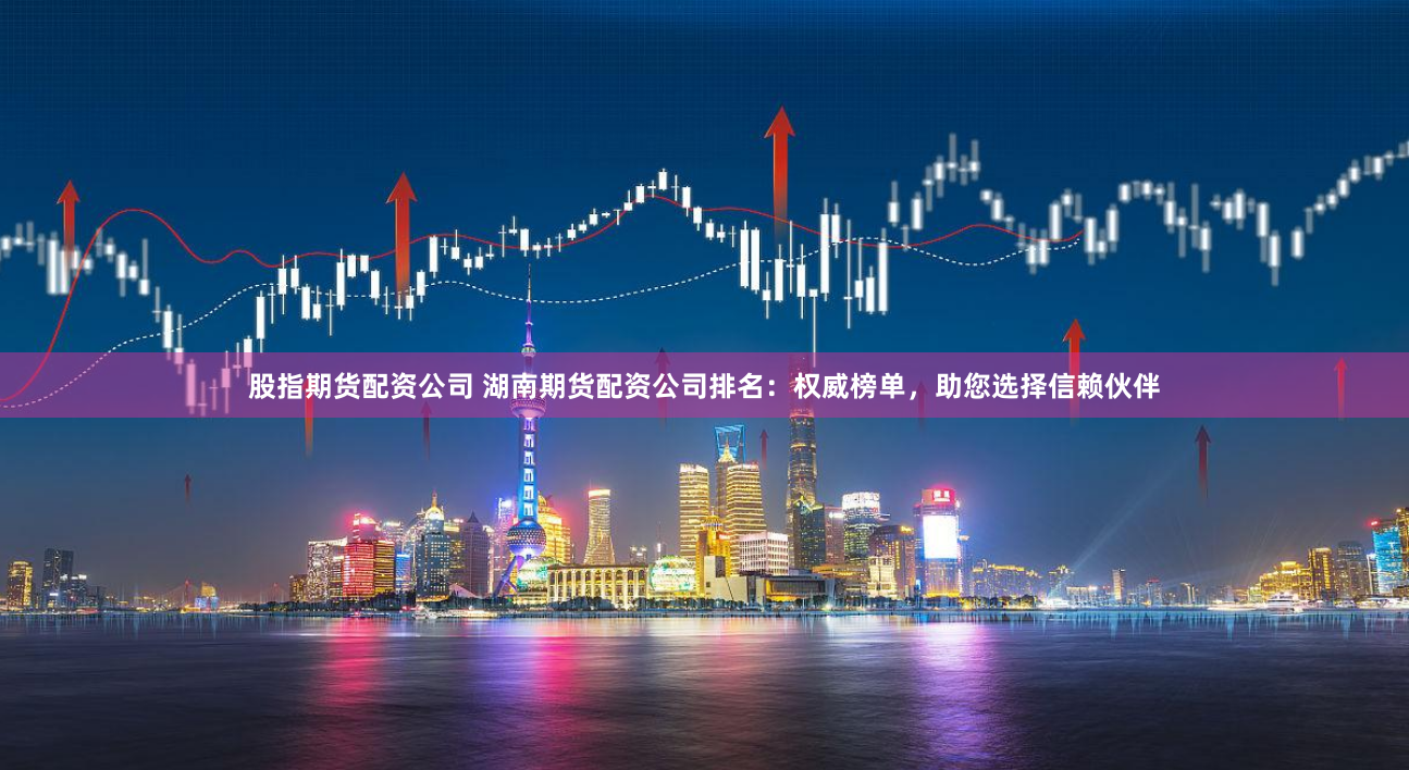 股指期货配资公司 湖南期货配资公司排名：权威榜单，助您选择信赖伙伴