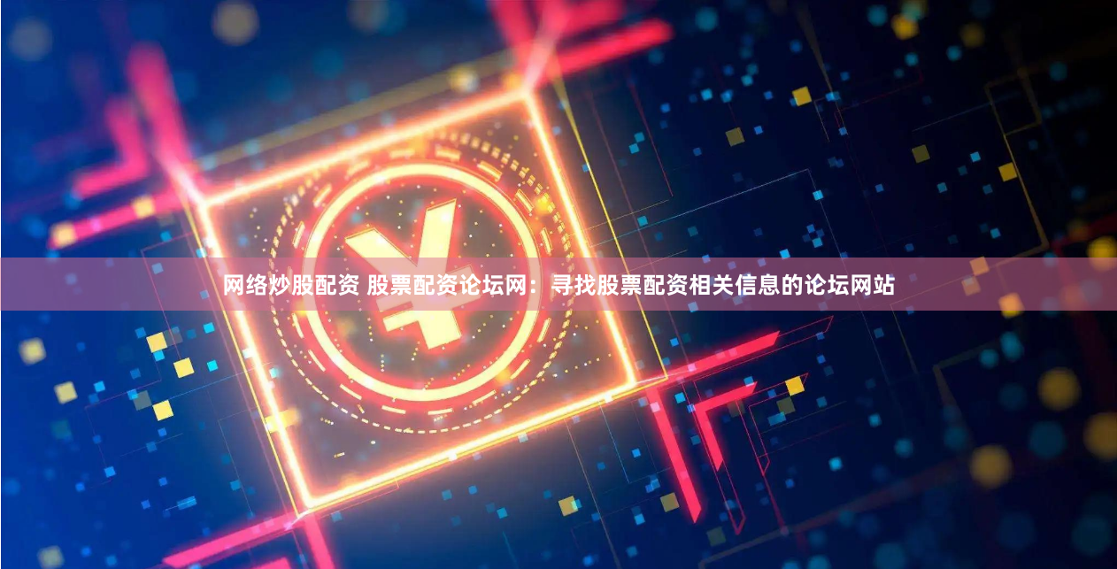 网络炒股配资 股票配资论坛网：寻找股票配资相关信息的论坛网站