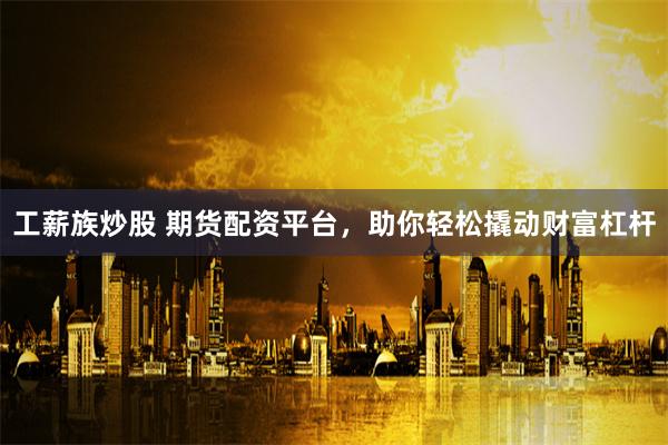 工薪族炒股 期货配资平台，助你轻松撬动财富杠杆