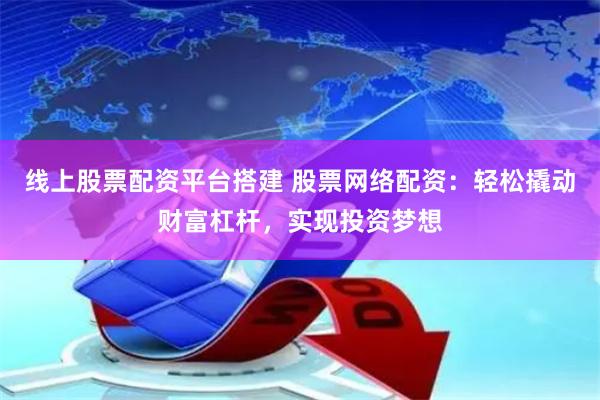 线上股票配资平台搭建 股票网络配资：轻松撬动财富杠杆，实现投资梦想
