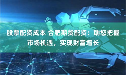 股票配资成本 合肥期货配资：助您把握市场机遇，实现财富增长