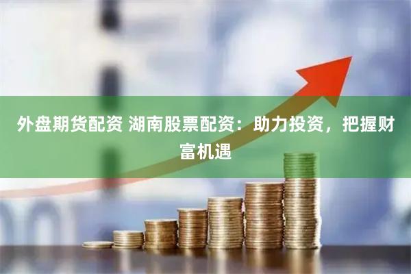 外盘期货配资 湖南股票配资：助力投资，把握财富机遇