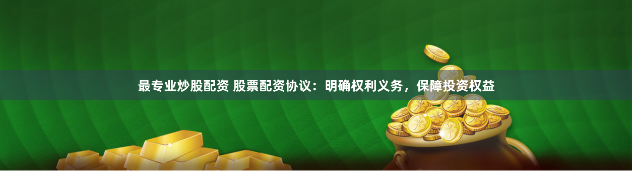 最专业炒股配资 股票配资协议：明确权利义务，保障投资权益